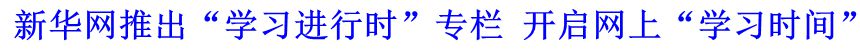 新華網(wǎng)推出&ldquo;學(xué)習(xí)進(jìn)行時(shí)&rdquo;專欄 開啟網(wǎng)上&ldquo;學(xué)習(xí)時(shí)間&rdquo;